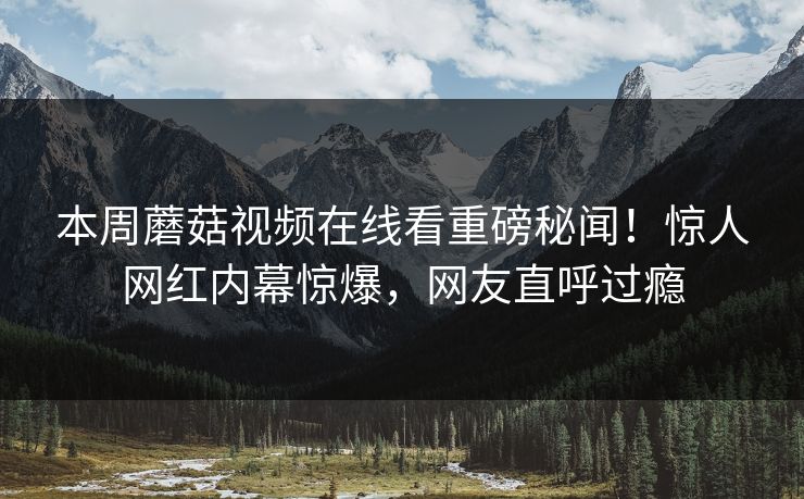 本周蘑菇视频在线看重磅秘闻！惊人网红内幕惊爆，网友直呼过瘾