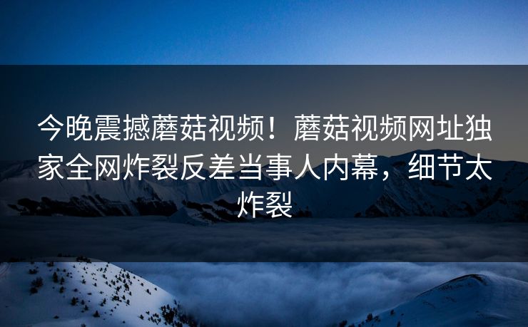 今晚震撼蘑菇视频！蘑菇视频网址独家全网炸裂反差当事人内幕，细节太炸裂