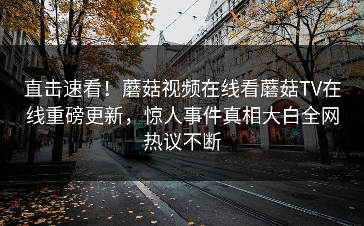直击速看！蘑菇视频在线看蘑菇TV在线重磅更新，惊人事件真相大白全网热议不断