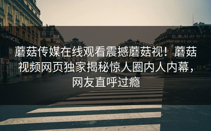 蘑菇传媒在线观看震撼蘑菇视！蘑菇视频网页独家揭秘惊人圈内人内幕，网友直呼过瘾