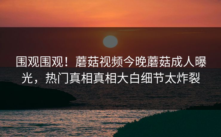 围观围观！蘑菇视频今晚蘑菇成人曝光，热门真相真相大白细节太炸裂