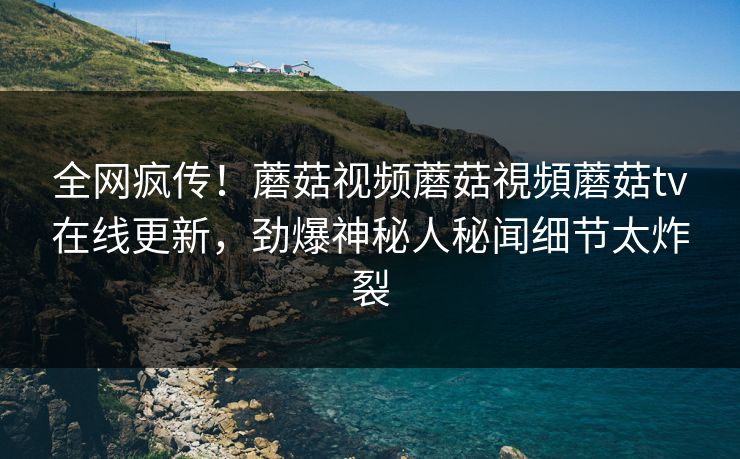 全网疯传！蘑菇视频蘑菇視頻蘑菇tv在线更新，劲爆神秘人秘闻细节太炸裂