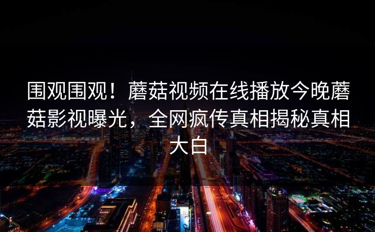围观围观！蘑菇视频在线播放今晚蘑菇影视曝光，全网疯传真相揭秘真相大白