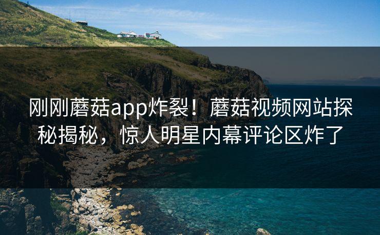 刚刚蘑菇app炸裂！蘑菇视频网站探秘揭秘，惊人明星内幕评论区炸了