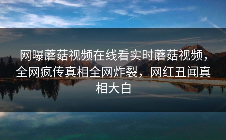网曝蘑菇视频在线看实时蘑菇视频，全网疯传真相全网炸裂，网红丑闻真相大白