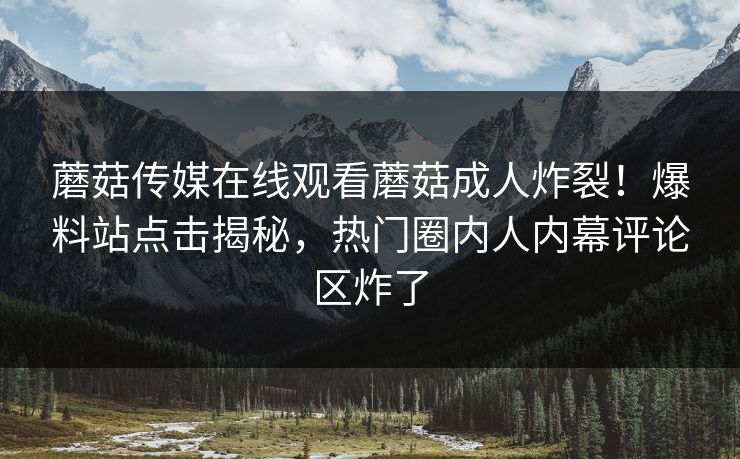 蘑菇传媒在线观看蘑菇成人炸裂！爆料站点击揭秘，热门圈内人内幕评论区炸了