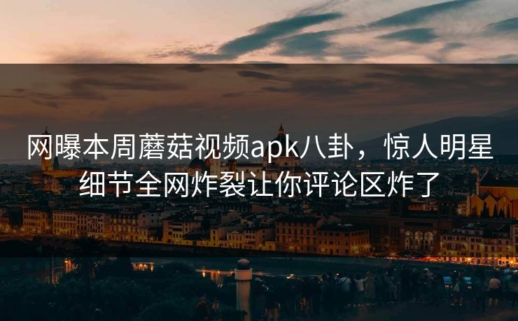 网曝本周蘑菇视频apk八卦，惊人明星细节全网炸裂让你评论区炸了