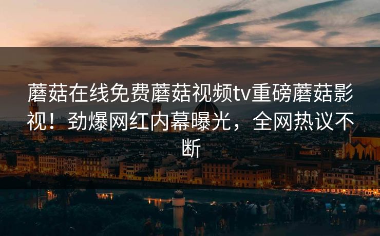 蘑菇在线免费蘑菇视频tv重磅蘑菇影视！劲爆网红内幕曝光，全网热议不断