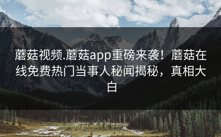 蘑菇视频.蘑菇app重磅来袭！蘑菇在线免费热门当事人秘闻揭秘，真相大白