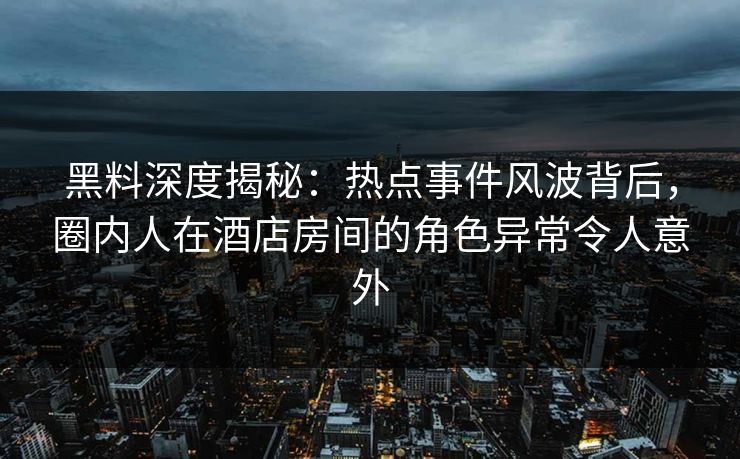 黑料深度揭秘：热点事件风波背后，圈内人在酒店房间的角色异常令人意外