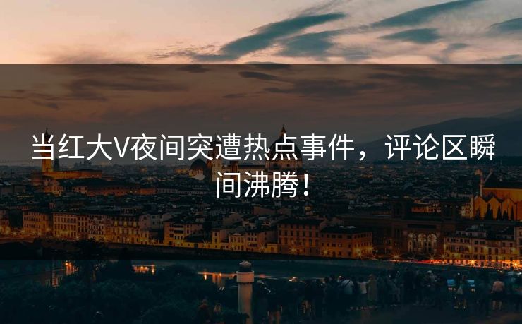 当红大V夜间突遭热点事件，评论区瞬间沸腾！