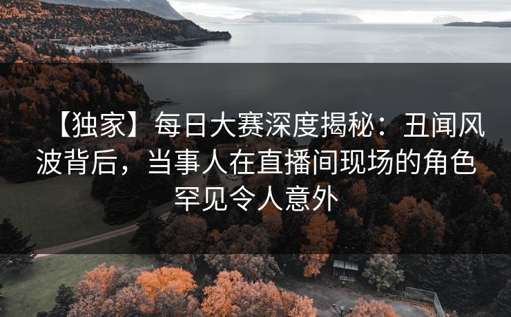 【独家】每日大赛深度揭秘：丑闻风波背后，当事人在直播间现场的角色罕见令人意外