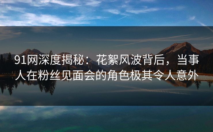 91网深度揭秘：花絮风波背后，当事人在粉丝见面会的角色极其令人意外