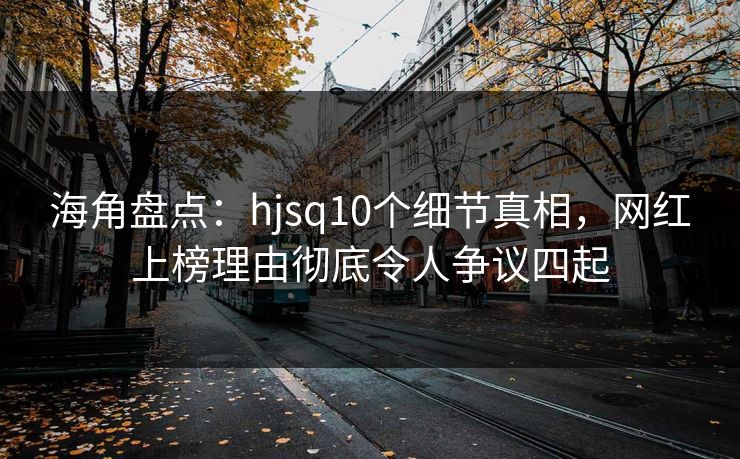 海角盘点：hjsq10个细节真相，网红上榜理由彻底令人争议四起