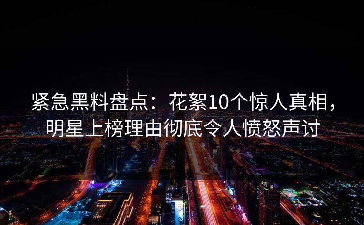 紧急黑料盘点：花絮10个惊人真相，明星上榜理由彻底令人愤怒声讨