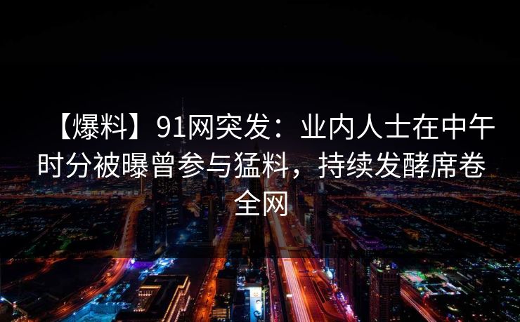 【爆料】91网突发：业内人士在中午时分被曝曾参与猛料，持续发酵席卷全网