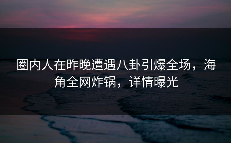 圈内人在昨晚遭遇八卦引爆全场，海角全网炸锅，详情曝光