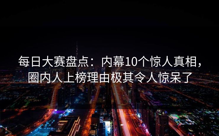 每日大赛盘点：内幕10个惊人真相，圈内人上榜理由极其令人惊呆了