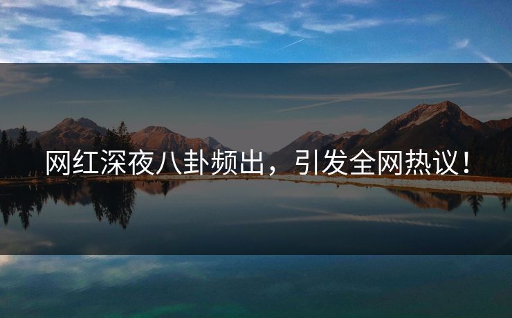 网红深夜八卦频出，引发全网热议！
