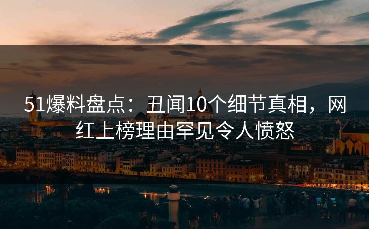 51爆料盘点：丑闻10个细节真相，网红上榜理由罕见令人愤怒