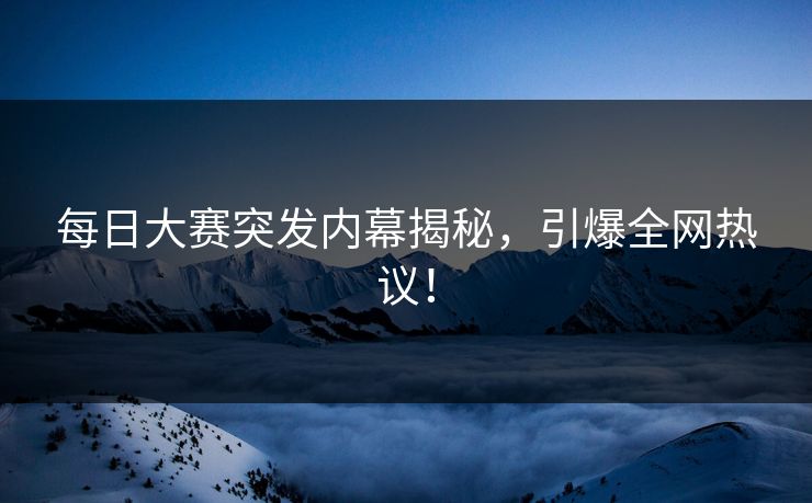 每日大赛突发内幕揭秘，引爆全网热议！