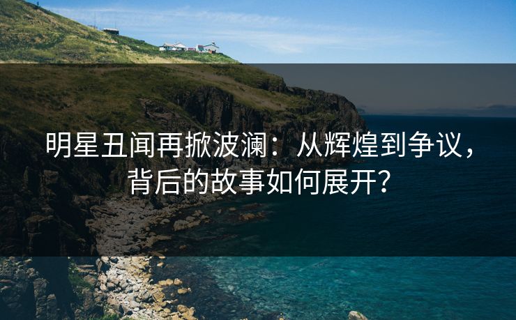 明星丑闻再掀波澜：从辉煌到争议，背后的故事如何展开？