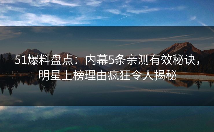 51爆料盘点：内幕5条亲测有效秘诀，明星上榜理由疯狂令人揭秘