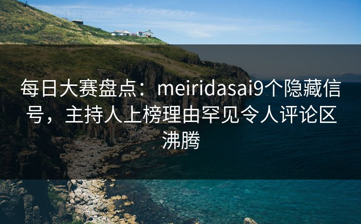 每日大赛盘点：meiridasai9个隐藏信号，主持人上榜理由罕见令人评论区沸腾