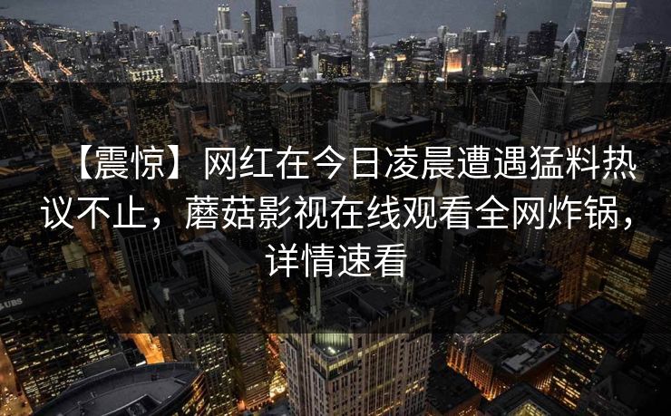 【震惊】网红在今日凌晨遭遇猛料热议不止，蘑菇影视在线观看全网炸锅，详情速看