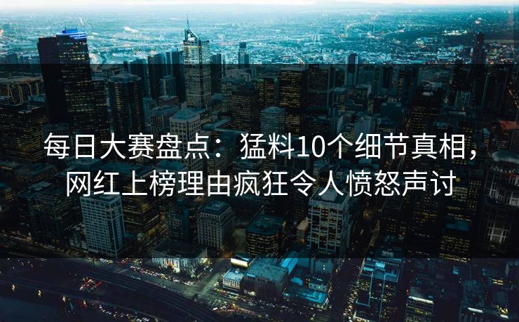 每日大赛盘点：猛料10个细节真相，网红上榜理由疯狂令人愤怒声讨