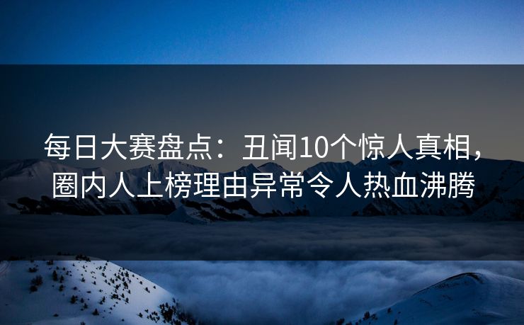 每日大赛盘点：丑闻10个惊人真相，圈内人上榜理由异常令人热血沸腾