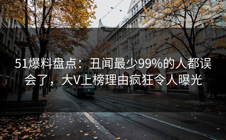 51爆料盘点：丑闻最少99%的人都误会了，大V上榜理由疯狂令人曝光