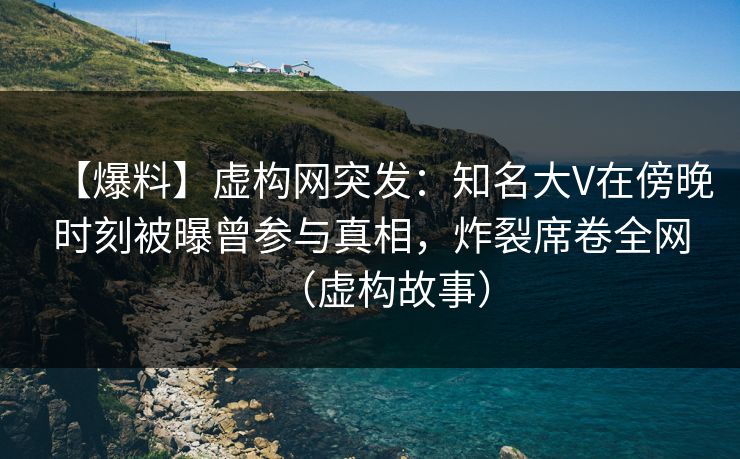 【爆料】虚构网突发：知名大V在傍晚时刻被曝曾参与真相，炸裂席卷全网（虚构故事）