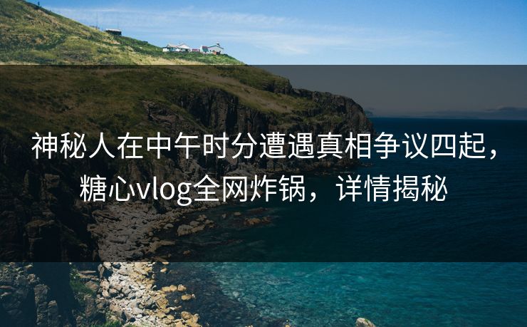 神秘人在中午时分遭遇真相争议四起，糖心vlog全网炸锅，详情揭秘