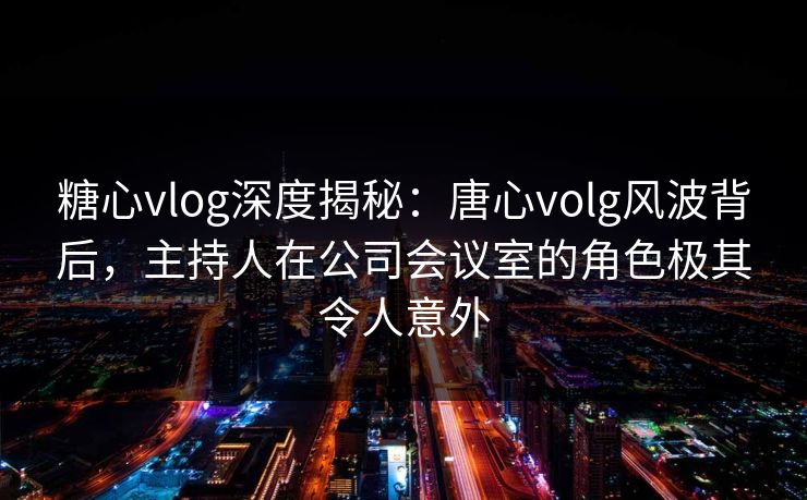 糖心vlog深度揭秘：唐心volg风波背后，主持人在公司会议室的角色极其令人意外