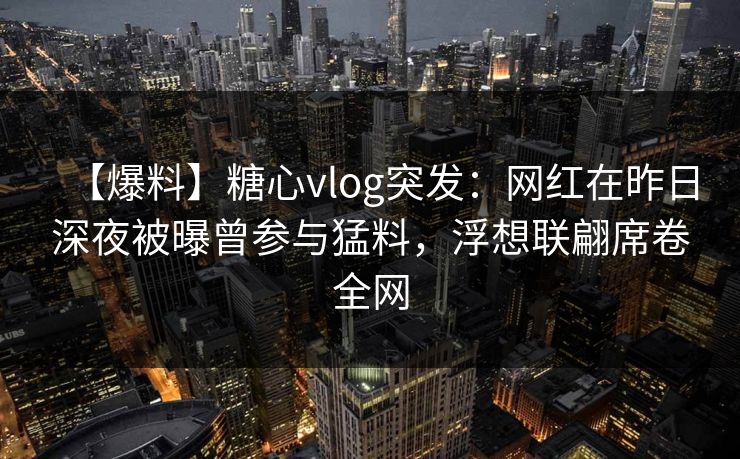 【爆料】糖心vlog突发：网红在昨日深夜被曝曾参与猛料，浮想联翩席卷全网