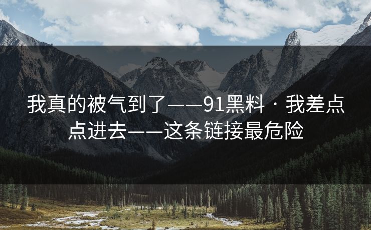 我真的被气到了——91黑料 · 我差点点进去——这条链接最危险