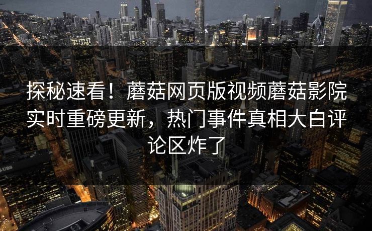 探秘速看！蘑菇网页版视频蘑菇影院实时重磅更新，热门事件真相大白评论区炸了