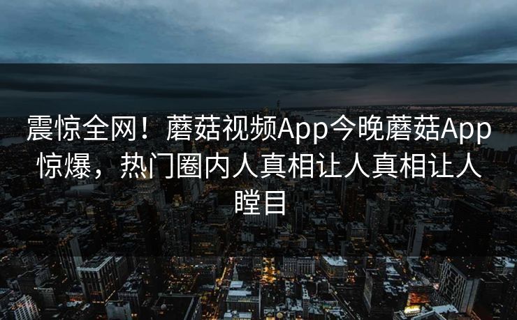 震惊全网！蘑菇视频App今晚蘑菇App惊爆，热门圈内人真相让人真相让人瞠目
