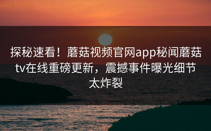 探秘速看！蘑菇视频官网app秘闻蘑菇tv在线重磅更新，震撼事件曝光细节太炸裂