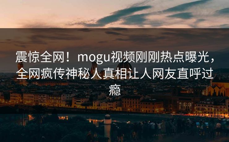 震惊全网！mogu视频刚刚热点曝光，全网疯传神秘人真相让人网友直呼过瘾