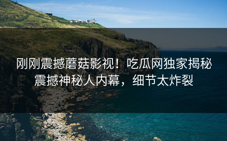 刚刚震撼蘑菇影视！吃瓜网独家揭秘震撼神秘人内幕，细节太炸裂