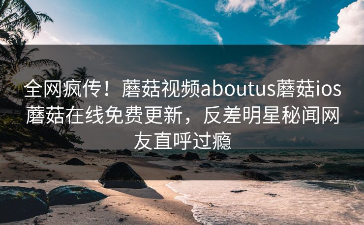 全网疯传！蘑菇视频aboutus蘑菇ios蘑菇在线免费更新，反差明星秘闻网友直呼过瘾