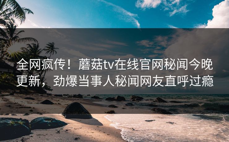 全网疯传！蘑菇tv在线官网秘闻今晚更新，劲爆当事人秘闻网友直呼过瘾
