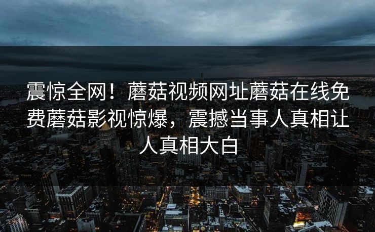 震惊全网！蘑菇视频网址蘑菇在线免费蘑菇影视惊爆，震撼当事人真相让人真相大白