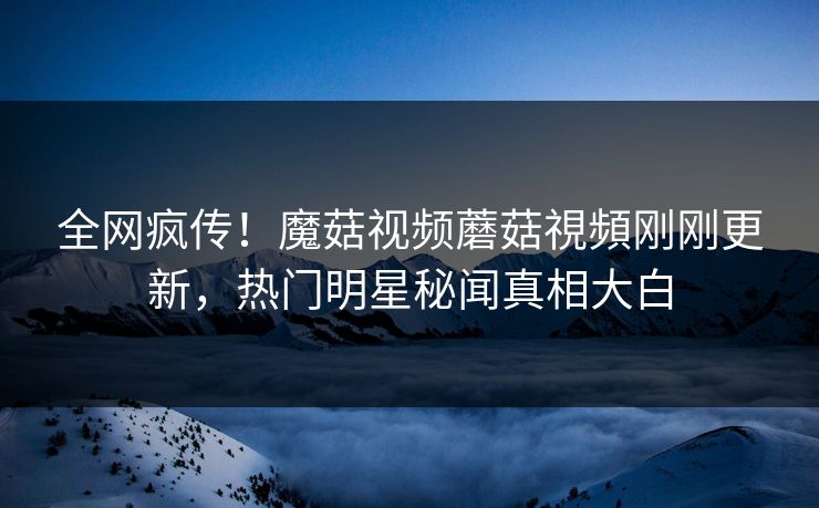 全网疯传！魔菇视频蘑菇視頻刚刚更新，热门明星秘闻真相大白