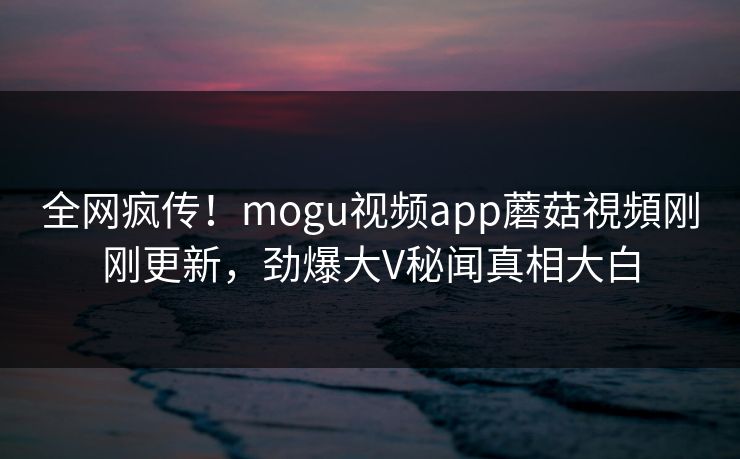 全网疯传！mogu视频app蘑菇視頻刚刚更新，劲爆大V秘闻真相大白