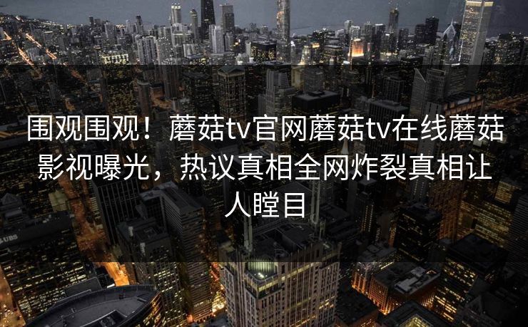 围观围观！蘑菇tv官网蘑菇tv在线蘑菇影视曝光，热议真相全网炸裂真相让人瞠目