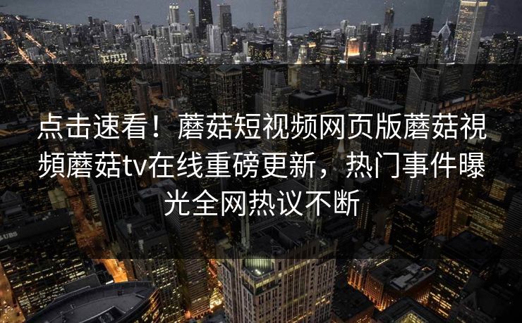 点击速看！蘑菇短视频网页版蘑菇視頻蘑菇tv在线重磅更新，热门事件曝光全网热议不断