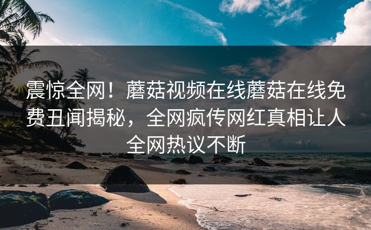 震惊全网！蘑菇视频在线蘑菇在线免费丑闻揭秘，全网疯传网红真相让人全网热议不断